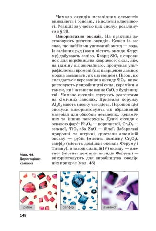 Чимало оксидів металічних елементів
виявляють і оснвні, і кислотні властивос#
ті. Реакції за участю цих сполук розгляну#
то в § 30.
Використання оксидів. На практиці за#
стосовують десятки оксидів. Кожен із вас
знає, що найбільш уживаний оксид — вода.
Із залізних руд (вони містять оксиди Феру#
му) добувають залізо. Кварц SiO2 є сирови#
ною для виробництва кварцевого скла, яке,
на відміну від звичайного, пропускає ульт#
рафіолетові промені (під кварцевою лампою
можна засмагати, як під сонцем). Пісок, що
складається переважно з оксиду SiO2, вико#
ристовують у виробництві скла, кераміки, а
також, як і негашене вапно СаО, у будівниц#
тві. Чимало оксидів слугують реагентами
на хімічних заводах. Кристали корунду
Al2O3 мають високу твердість. Порошок цієї
сполуки використовують як абразивний
матеріал для обробки металевих, кераміч#
них та інших поверхонь. Деякі оксиди є
основою фарб: Fe2O3 — коричневої, Cr2O3 —
зеленої, TiO2 або ZnO — білої. Забарвлені
природні та штучні кристали алюміній
оксиду — рубін (містить домішку Cr2O3),
сапфір (містить домішки оксидів Феруму і
Титану), а також силіцій(IV) оксиду — аме#
тист (містить домішки оксидів Феруму) —
використовують для виробництва ювелір#
них прикрас (мал. 48).
148
рубін сапфір аметист
Мал. 48.
Дорогоцінне
каміння
 