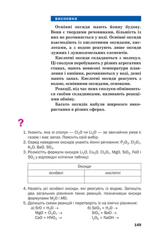 ВИСНОВКИ
Оснвні оксиди мають йонну будову.
Вони є твердими речовинами, більшість із
них не розчиняється у воді. Оснвні оксиди
взаємодіють із кислотними оксидами, кис(
лотами, а з водою реагують лише оксиди
лужних і лужноземельних елементів.
Кислотні оксиди складаються з молекул.
Ці сполуки перебувають у різних агрегатних
станах, мають невисокі температури плав(
лення і кипіння, розчиняються у воді, деякі
мають запах. Кислотні оксиди реагують з
водою, оснвними оксидами, основами.
Реакції, під час яких сполуки обмінюють(
ся своїми складниками, називають реакці(
ями обміну.
Багато оксидів набули широкого вико(
ристання в різних сферах.
?
1. Укажіть, яка зі сполук — Cl2O чи Li2O — за звичайних умов є
газом і має запах. Поясніть свій вибір.
2. Серед наведених оксидів укажіть йонні речовини: P2O3, Cl2O7,
K2O, BaO, SO3.
3. Розмістіть формули оксидів Li2O, Cu2O, Cl2O7, MgO, SiO2, FeO і
SO2 у відповідні клітинки таблиці:
149
Оксиди
кислотні
оснвні
4. Назвіть усі оснвні оксиди, які реагують із водою. Запишіть
два загальних рівняння таких реакцій, позначивши оксиди
формулами М2О і МО.
5. Допишіть схеми реакцій і перетворіть їх на хімічні рівняння:
а) SrO + H2O → б) SeO3 + H2O →
MgO + Cl2O7 → SiO2 + BaO →
СаO + НNO3 → I2О5 + NaOH →
 