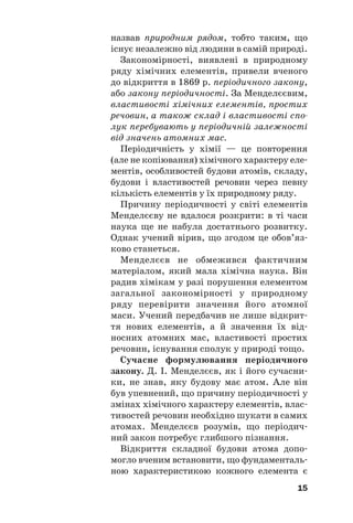 назвав природним рядом, тобто таким, що
існує незалежно від людини в самій природі.
Закономірності, виявлені в природному
ряду хімічних елементів, привели вченого
до відкриття в 1869 р. періодичного закону,
або закону періодичності. За Менделєєвим,
властивості хімічних елементів, простих
речовин, а також склад і властивості спо
лук перебувають у періодичній залежності
від значень атомних мас.
Періодичність у хімії — це повторення
(але не копіювання) хімічного характеру еле#
ментів, особливостей будови атомів, складу,
будови і властивостей речовин через певну
кількість елементів у їх природному ряду.
Причину періодичності у світі елементів
Менделєєву не вдалося розкрити: в ті часи
наука ще не набула достатнього розвитку.
Однак учений вірив, що згодом це обов’яз#
ково станеться.
Менделєєв не обмежився фактичним
матеріалом, який мала хімічна наука. Він
радив хімікам у разі порушення елементом
загальної закономірності у природному
ряду перевірити значення його атомної
маси. Учений передбачив не лише відкрит#
тя нових елементів, а й значення їх від#
носних атомних мас, властивості простих
речовин, існування сполук у природі тощо.
Сучасне формулювання періодичного
закону. Д. І. Менделєєв, як і його сучасни#
ки, не знав, яку будову має атом. Але він
був упевнений, що причину періодичності у
змінах хімічного характеру елементів, влас#
тивостей речовин необхідно шукати в самих
атомах. Менделєєв розумів, що періодич#
ний закон потребує глибшого пізнання.
Відкриття складної будови атома допо#
могло вченим встановити, що фундаменталь#
ною характеристикою кожного елемента є
15
 