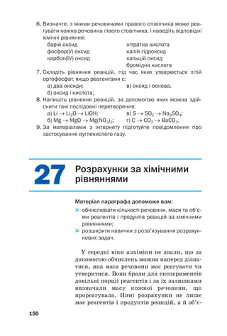 2
27
7
2
27
7
6. Визначте, з якими речовинами правого стовпчика може реа
гувати кожна речовина лівого стовпчика, і наведіть відповідні
хімічні рівняння:
барій оксид нітратна кислота
фосфор(V) оксид калій гідроксид
карбон(IV) оксид кальцій оксид
бромідна кислота
7. Складіть рівняння реакцій, під час яких утворюється літій
ортофосфат, якщо реагентами є:
а) два оксиди; в) оксид і основа.
б) оксид і кислота;
8. Напишіть рівняння реакцій, за допомогою яких можна здій
снити такі послідовні перетворення:
а) Li → Li2O → LiOH; в) S → SO2 → Na2SO3;
б) Mg → MgO → Mg(NO3)2; г) С → СО2 → BaCO3.
9. За матеріалами з інтернету підготуйте повідомлення про
застосування вуглекислого газу.
150
Розрахунки за хімічними
рівняннями
Матеріал параграфа допоможе вам:

 обчислювати кількості речовини, маси та об’є
ми реагентів і продуктів реакцій за хімічними
рівняннями;

 розширити навички з розв’язування розрахун
кових задач.
У середні віки алхіміки не знали, що за
допомогою обчислень можна наперед дізна#
тися, яка маса речовини має реагувати чи
утворитися. Вони брали для експериментів
довільні порції реагентів і за їх залишками
визначали масу кожної речовини, що
прореагувала. Нині розрахунки не лише
мас реагентів і продуктів реакцій, а й об’є#
 