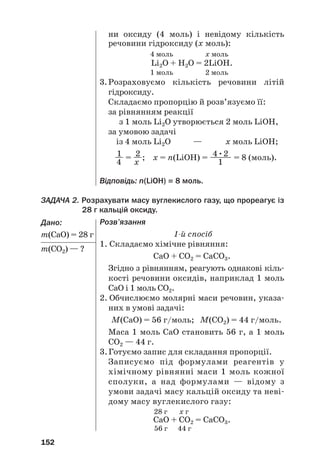 ЗАДАЧА 2. Розрахувати масу вуглекислого газу, що прореагує із
28 г кальцій оксиду.
Дано:
m(СаО) = 28 г
m(СО2) — ?
152
ни оксиду (4 моль) і невідому кількість
речовини гідроксиду (х моль):
4 моль х моль
Li2O + Н2О = 2LiOН.
1 моль 2 моль
3.Розраховуємо кількість речовини літій
гідроксиду.
Складаємо пропорцію й розв’язуємо її:
за рівнянням реакції
з 1 моль Li2O утворюється 2 моль LiOН,
за умовою задачі
із 4 моль Li2O — х моль LiOН;
1 2 4•2
— = —; х = n(LiOН) = —
—— = 8 (моль).
4 х 1
Відповідь: n(LiOН) = 8 моль.
Розв’язання
1й спосіб
1. Складаємо хімічне рівняння:
СаО + СО2 = СаСО3.
Згідно з рівнянням, реагують однакові кіль#
кості речовини оксидів, наприклад 1 моль
СаО і 1 моль СО2.
2. Обчислюємо молярні маси речовин, указа#
них в умові задачі:
М(СаО) = 56 г/моль; М(СО2) = 44 г/моль.
Маса 1 моль СаО становить 56 г, а 1 моль
СО2 — 44 г.
3.Готуємо запис для складання пропорції.
Записуємо під формулами реагентів у
хімічному рівнянні маси 1 моль кожної
сполуки, а над формулами — відому з
умови задачі масу кальцій оксиду та неві#
дому масу вуглекислого газу:
28 г х г
СаО + СО2 = СаСО3.
56 г 44 г
 