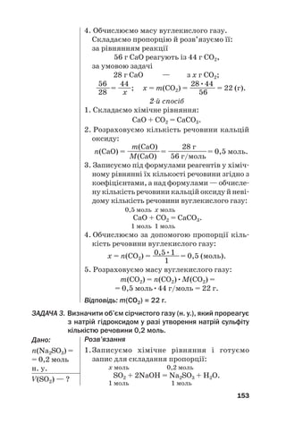 153
4. Обчислюємо масу вуглекислого газу.
Складаємо пропорцію й розв’язуємо її:
за рівнянням реакції
56 г СаО реагують із 44 г СО2,
за умовою задачі
28 г СаО — з х г СО2;
56 44 28•44
——= —
—; х = m(СО2) = —
——— = 22 (г).
28 х 56
2й спосіб
1. Складаємо хімічне рівняння:
СаО + СО2 = СаСО3.
2. Розраховуємо кількість речовини кальцій
оксиду:
m(СаО) 28 г
n(СаО) = ——
———= ——
————= 0,5 моль.
M(СаО) 56 г/моль
3. Записуємо під формулами реагентів у хіміч#
ному рівнянні їх кількості речовини згідно з
коефіцієнтами, а над формулами — обчисле#
ну кількість речовини кальцій оксиду й неві#
дому кількість речовини вуглекислого газу:
0,5 моль x моль
СаО + СО2 = СаСО3.
1 моль 1 моль
4. Обчислюємо за допомогою пропорції кіль#
кість речовини вуглекислого газу:
0,5•1
х = n(СО2) = ——
——= 0,5 (моль).
1
5. Розраховуємо масу вуглекислого газу:
m(СО2) = n(СО2)•M(СО2) =
= 0,5 моль•44 г/моль = 22 г.
Відповідь: m(СО2) = 22 г.
ЗАДАЧА 3. Визначити об’єм сірчистого газу (н. у.), який прореагує
з натрій гідроксидом у разі утворення натрій сульфіту
кількістю речовини 0,2 моль.
Дано:
n(Na2SO3) =
= 0,2 моль
н. у.
V(SO2) — ?
Розв’язання
1.Записуємо хімічне рівняння і готуємо
запис для складання пропорції:
х моль 0,2 моль
SО2 + 2NaOH = Na2SО3 + H2O.
1 моль 1 моль
 