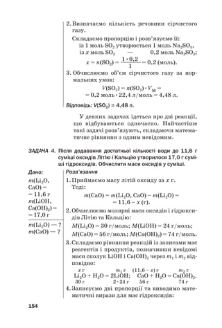 У деяких задачах ідеться про дві реакції,
що відбуваються одночасно. Найчастіше
такі задачі розв’язують, складаючи матема#
тичне рівняння з одним невідомим.
ЗАДАЧА 4. Після додавання достатньої кількості води до 11,6 г
суміші оксидів Літію і Кальцію утворилося 17,0 г сумі@
ші гідроксидів. Обчислити маси оксидів у суміші.
Дано:
m(Li2О,
CaO) =
= 11,6 г
m(LiОH,
Ca(OH)2) =
= 17,0 г
m(Li2О) — ?
m(CaO) — ?
154
2.Визначаємо кількість речовини сірчистого
газу.
Складаємо пропорцію і розв’язуємо її:
із 1 моль SО2 утворюється 1 моль Na2SО3,
із х моль SО2 — 0,2 моль Na2SО3;
1•0,2
х = n(SО2) = ————= 0,2 (моль).
1
3. Обчислюємо об’єм сірчистого газу за нор#
мальних умов:
V(SO2) = n(SO2)•Vм =
= 0,2 моль•22,4 л/моль = 4,48 л.
Відповідь: V(SO2) = 4,48 л.
Розв’язання
1.Приймаємо масу літій оксиду за х г.
Тоді:
m(CaO) = m(Li2O, CaO) – m(Li2О) =
= 11,6 – х (г).
2.Обчислюємо молярні маси оксидів і гідрокси#
дів Літію та Кальцію:
M(Li2O) = 30 г/моль; M(LiOH) = 24 г/моль;
M(CaO) = 56 г/моль; M(Ca(OH)2) = 74 г/моль.
3.Складаємо рівняння реакцій із записами мас
реагентів і продуктів, позначивши невідомі
маси сполук LiOH і Ca(OH)2 через m1 і m2 від#
повідно:
х г m1 г (11,6 – х) г m2 г
Li2O + Н2О = 2LiOН; СаО + Н2О = Са(OН)2.
30 г 2•24 г 56 г 74 г
4.Записуємо дві пропорції та виводимо мате#
матичні вирази для мас гідроксидів:
 
