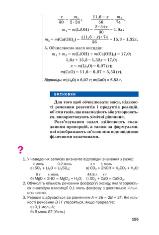 ВИСНОВКИ
Для того щоб обчислювати маси, кількос(
ті речовини реагентів і продуктів реакцій,
об’єми газів, що взаємодіють або утворюють(
ся, використовують хімічні рівняння.
Розв’язування задач здійснюють скла(
данням пропорцій, а також за формулами,
які відображають зв’язок між відповідними
фізичними величинами.
?
1. У наведених записах визначте відповідні значення х (усно):
х моль 0,2 моль х л 1 моль
a) SО3 + Li2O = Li2SО4; в) СО2 + 2KOH = K2СО3 + H2O;
8 г х моль 44,8 л х г
б) МgO + 2HCl = MgCl2 + H2O; г) SО2 + CaО = CaSO3.
2. Обчисліть кількість речовини фосфор(V) оксиду, яка утворюєть
ся внаслідок взаємодії 0,1 моль фосфору з достатньою кількі
стю кисню.
3. Реакція відбувається за рівнянням А + 3Б = 2В + 3Г. Які кіль
кості речовини В і Г утворяться, якщо прореагує:
а) 0,1 моль А;
б) 6 моль Б? (Усно.)
155
x m1 11,6 – x m2
—
—= —
—
—; —————= —
——;
30 2•24 56 74
2•24x
m1 = m(LiOH) = ———
—= 1,6x;
30
(11,6 – x)•74
m2 = m(Ca(OH)2) = —
—
—
—
—
—
—
— = 15,3 – 1,32x.
56
5. Обчислюємо маси оксидів:
m1 + m2 = m(LiOH) + m(Ca(OH)2) = 17,0;
1,6х + 15,3 – 1,32х = 17,0;
х = m(Li2O) = 6,07 (г);
m(CaO) = 11,6 – 6,07 = 5,53 (г).
Відповідь: m(Li2О) = 6,07 г; m(CaO) = 5,53 г.
 