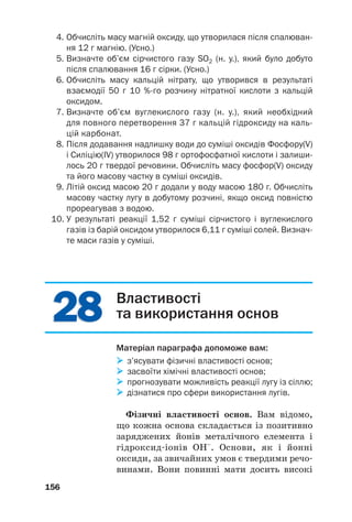 2
28
8
2
28
8
4. Обчисліть масу магній оксиду, що утворилася після спалюван
ня 12 г магнію. (Усно.)
5. Визначте об’єм сірчистого газу SО2 (н. у.), який було добуто
після спалювання 16 г сірки. (Усно.)
6. Обчисліть масу кальцій нітрату, що утворився в результаті
взаємодії 50 г 10 %го розчину нітратної кислоти з кальцій
оксидом.
7. Визначте об’єм вуглекислого газу (н. у.), який необхідний
для повного перетворення 37 г кальцій гідроксиду на каль
цій карбонат.
8. Після додавання надлишку води до суміші оксидів Фосфору(V)
і Силіцію(ІV) утворилося 98 г ортофосфатної кислоти і залиши
лось 20 г твердої речовини. Обчисліть масу фосфор(V) оксиду
та його масову частку в суміші оксидів.
9. Літій оксид масою 20 г додали у воду масою 180 г. Обчисліть
масову частку лугу в добутому розчині, якщо оксид повністю
прореагував з водою.
10. У результаті реакції 1,52 г суміші сірчистого і вуглекислого
газів із барій оксидом утворилося 6,11 г суміші солей. Визнач
те маси газів у суміші.
156
Властивості
та використання основ
Матеріал параграфа допоможе вам:

 з’ясувати фізичні властивості основ;

 засвоїти хімічні властивості основ;

 прогнозувати можливість реакції лугу із сіллю;

 дізнатися про сфери використання лугів.
Фізичні властивості основ. Вам відомо,
що кожна основа складається із позитивно
заряджених йонів металічного елемента і
гідроксид#іонів ОН–
. Основи, як і йонні
оксиди, за звичайних умов є твердими речо#
винами. Вони повинні мати досить високі
 
