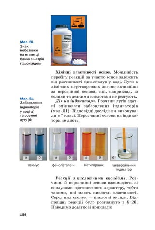Хімічні властивості основ. Можливість
перебігу реакцій за участю основ залежить
від розчинності цих сполук у воді. Луги в
хімічних перетвореннях значно активніші
за нерозчинні основи, які, наприклад, із
солями та деякими кислотами не реагують.
Дія на індикатори. Розчини лугів здат#
ні змінювати забарвлення індикаторів
(мал. 51). Відповідні досліди ви виконува#
ли в 7 класі. Нерозчинні основи на індика#
тори не діють.
158
Мал. 50.
Знак
небезпеки
на етикетці
банки з натрій
гідроксидом
Мал. 51.
Забарвлення
індикаторів
у воді (а)
та розчині
лугу (б)
а б
лакмус фенолфталеїн метилоранж універсальний
індикатор
а б а б б
Реакції з кислотними оксидами. Роз#
чинні й нерозчинні основи взаємодіють зі
сполуками протилежного характеру, тобто
такими, які мають кислотні властивості.
Серед цих сполук — кислотні оксиди. Від#
повідні реакції було розглянуто в § 26.
Наводимо додаткові приклади:
 