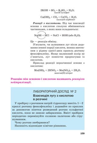 2KOH + SO3 = K2SO4 + H2O;
калій сульфат
Ca(OH)2 + СO2 = CaСO3 + H2O.
кальцій карбонат
Реакції з кислотами. Під час взаємодії
основи з кислотою сполуки обмінюються
частинками, з яких вони складаються:
NaOH + HCl = NaCl + HOН (або Н2О).
Це — реакція обміну.
З’ясувати, чи залишився луг після дода#
вання певної порції кислоти, можна внесен#
ням у рідину однієї#двох крапель розчину
фенолфталеїну. Якщо малиновий колір не
з’явиться, луг повністю прореагував із
кислотою.
Приклад реакції нерозчинної основи з
кислотою:
Mn(OH)2 + 2HNO3 = Mn(NO3)2 + 2H2O.
манган(ІІ) нітрат
Реакцію між основою і кислотою називають реакцією
нейтралізації.
ЛАБОРАТОРНИЙ ДОСЛІД № 2
Взаємодія лугу з кислотою
в розчині
У пробірку з розчином натрій гідроксиду внесіть 1—2
краплі розчину фенолфталеїну і додавайте по краплях
за допомогою піпетки розведений розчин сульфатної
кислоти, поки не зникне забарвлення. Вміст пробірки
періодично перемішуйте скляною паличкою або стру#
шуванням.
Чому розчин знебарвився?
Напишіть відповідне хімічне рівняння.
159
 