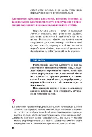 заряд ядра атома, а не маса. Тому нині
періодичний закон формулюють так:
властивості хімічних елементів, простих речовин, а
також склад і властивості сполук перебувають у періо(
дичній залежності від значень зарядів ядер атомів.
Періодичний закон — один із основних
законів природи. Він розкриває єдність
хімічних елементів і взаємозв’язок між
ними. Вивчаючи хімію, ви будете часто
звертатися до цього закону, знайдете нові
факти, що підтверджують його, зможете
передбачати хімічні властивості речовин і
ймовірність перебігу реакцій за їх участю.
ВИСНОВКИ
Розмістивши хімічні елементи в ряд за
зростанням відносних атомних мас, Менде(
лєєв відкрив періодичний закон. Нині цей
закон формулюють так: властивості хіміч(
них елементів, простих речовин, а також
склад і властивості сполук перебувають у
періодичній залежності від значень зарядів
ядер атомів.
Періодичний закон є одним з основних
законів природи. Він становить фунда(
мент хімічної науки.
?
1. У фрагменті природного ряду елементів, який починається з Літію і
закінчується Флуором, укажіть хімічний характер кожного елемен
та і тип його простої речовини. Який метал і який неметал серед цих
простих речовин мають бути найактивнішими в хімічних реакціях?
2. Поясніть значення слова «періодичність». Які зміни у природі
можна охарактеризувати цим словом? Зіставте за змістом слово
«періодичність» зі словами «неперервність», «поступовість».
16
 