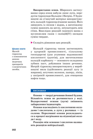 Використання основ. Широкого застосу#
вання серед основ набули лише луги, пере#
дусім гідроксиди Кальцію і Натрію. У будів#
ництві як в’яжучий матеріал використову#
ють кальцій гідроксид (гашене вапно). Його
змішують із піском і водою, а виготовлену
суміш наносять на цеглу, штукатурять нею
стіни. Внаслідок реакцій гашеного вапна з
вуглекислим газом і силіцій(IV) оксидом
суміш твердне.
 Складіть рівняння цих реакцій.
Кальцій гідроксид також застосовують
у цукровій промисловості, сільському
господарстві (для усунення надлишкової
кислотності ґрунтів), для виготовлення
кальцій карбонату — основного складника
зубних паст, добування інших речовин.
Натрій гідроксид використовують у вироб#
ництві мила (здійснюють реакції лугу із
жирами), штучних волокон, паперу, ліків,
у шкіряній промисловості, для очищення
нафти тощо.
ВИСНОВКИ
Основи — тверді речовини йонної будови.
Більшість основ не розчиняється у воді.
Водорозчинні основи (луги) змінюють
забарвлення індикаторів.
Основи взаємодіють із кислотними окси(
дами і кислотами, а луги у розчинах — із
солями. Нерозчинні основи розкладають(
ся в процесі нагрівання на відповідні окси(
ди і воду.
Реакцію між основою і кислотою назива(
ють реакцією нейтралізації.
162
Цікаво знати
Магній
гідроксид
є компонентом
деяких
медичних
препаратів
і косметичних
засобів.
 