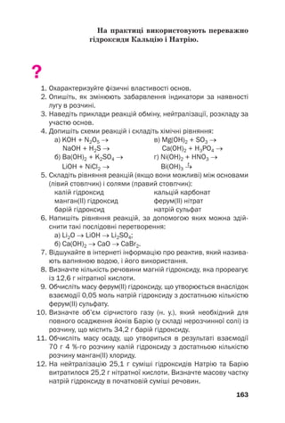 На практиці використовують переважно
гідроксиди Кальцію і Натрію.
?
1. Охарактеризуйте фізичні властивості основ.
2. Опишіть, як змінюють забарвлення індикатори за наявності
лугу в розчині.
3. Наведіть приклади реакцій обміну, нейтралізації, розкладу за
участю основ.
4. Допишіть схеми реакцій і складіть хімічні рівняння:
а) KOH + N2O5 → в) Mg(OH)2 + SO3 →
NaOH + H2S → Ca(OH)2 + H3PO4 →
б) Ba(OH)2 + K2SO4 → г) Ni(OH)2 + HNO3 →
t
LiOH + NiCl2 → Bi(OH)3 →
5. Складіть рівняння реакцій (якщо вони можливі) між основами
(лівий стовпчик) і солями (правий стовпчик):
калій гідроксид кальцій карбонат
манган(ІІ) гідроксид ферум(ІІ) нітрат
барій гідроксид натрій сульфат
6. Напишіть рівняння реакцій, за допомогою яких можна здій
снити такі послідовні перетворення:
а) Li2O → LiOH → Li2SO4;
б) Ca(OH)2 → CaO → CaBr2.
7. Відшукайте в інтернеті інформацію про реактив, який назива
ють вапняною водою, і його використання.
8. Визначте кількість речовини магній гідроксиду, яка прореагує
із 12,6 г нітратної кислоти.
9. Обчисліть масу ферум(ІІ) гідроксиду, що утворюється внаслідок
взаємодії 0,05 моль натрій гідроксиду з достатньою кількістю
ферум(ІІ) сульфату.
10. Визначте об’єм сірчистого газу (н. у.), який необхідний для
повного осадження йонів Барію (у складі нерозчинної солі) із
розчину, що містить 34,2 г барій гідроксиду.
11. Обчисліть масу осаду, що утвориться в результаті взаємодії
70 г 4 %го розчину калій гідроксиду з достатньою кількістю
розчину манган(ІІ) хлориду.
12. На нейтралізацію 25,1 г суміші гідроксидів Натрію та Барію
витратилося 25,2 г нітратної кислоти. Визначте масову частку
натрій гідроксиду в початковій суміші речовин.
163
 