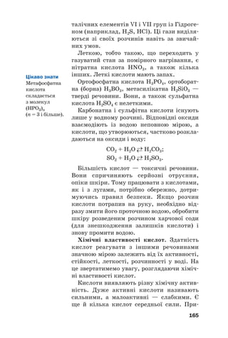 талічних елементів VI і VII груп із Гідроге#
ном (наприклад, H2S, HCl). Ці гази виділя#
ються зі своїх розчинів навіть за звичай#
них умов.
Леткою, тобто такою, що переходить у
газуватий стан за помірного нагрівання, є
нітратна кислота HNO3, а також кілька
інших. Леткі кислоти мають запах.
Ортофосфатна кислота H3PO4, ортоборат#
на (борна) Н3ВО3, метасилікатна H2SiO3 —
тверді речовини. Вони, а також сульфатна
кислота H2SO4 є нелеткими.
Карбонатна і сульфітна кислоти існують
лише у водному розчині. Відповідні оксиди
взаємодіють із водою неповною мірою, а
кислоти, що утворюються, частково розкла#
даються на оксиди і воду:
CO2 + H2O →
← H2CO3;
SO2 + H2O →
← H2SO3.
Більшість кислот — токсичні речовини.
Вони спричиняють серйозні отруєння,
опіки шкіри. Тому працювати з кислотами,
як і з лугами, потрібно обережно, дотри#
муючись правил безпеки. Якщо розчин
кислоти потрапив на руку, необхідно від#
разу змити його проточною водою, обробити
шкіру розведеним розчином харчової соди
(для знешкодження залишків кислоти) і
знову промити водою.
Хімічні властивості кислот. Здатність
кислот реагувати з іншими речовинами
значною мірою залежить від їх активності,
стійкості, леткості, розчинності у воді. На
це звертатимемо увагу, розглядаючи хіміч#
ні властивості кислот.
Кислоти виявляють різну хімічну актив#
ність. Дуже активні кислоти називають
сильними, а малоактивні — слабкими. Є
ще й кілька кислот середньої сили. При#
165
Цікаво знати
Метафосфатна
кислота
складається
з молекул
(HPO3)n
(n = 3 і більше).
 
