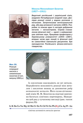 Із кислотами взаємодіють не всі метали.
Передбачити можливість реакції між мета#
лом і кислотою можна за допомогою ряду
активності металів. Його склав вітчизня#
ний хімік М. М. Бекетов на підставі вивчен#
ня багатьох хімічних перетворень. Наводи#
мо цей ряд у сучасному вигляді (див. також
форзац ІІ):
Li K Ba Ca Na Mg Al Mn Cr Zn Fe Cd Ni Sn Pb (H2) Cu Ag Pt Au
хімічна активність металів зростає
167
Видатний російський і український хімік,
академік Петербурзької академії наук. Дос
лідив реакції солей у водних розчинах з
металами. Запропонував витискувальний
ряд, або ряд активності металів (1865). Роз
робив та описав один із методів добування
металів — металотермію. Сприяв станов
ленню фізичної хімії — однієї з найважливі
ших хімічних наук. Працював професором у
Харківському університеті (1855—1887),
вперше читав курс лекцій із фізичної хімії
як самостійної навчальної дисципліни. Був
президентом Російського фізикохімічного
товариства.
Микола Миколайович Бекетов
(1827—1911)
Мал. 55.
Реакція
хлоридної
кислоти з
алюмінієвою
монетою (2 коп.
випуску 1992 р.)
 