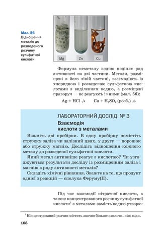 Формула неметалу водню поділяє ряд
активності на дві частини. Метали, розмі#
щені в його лівій частині, взаємодіють із
хлоридною і розведеною сульфатною кис#
лотами з виділенням водню, а розміщені
праворуч — не реагують із ними (мал. 56):
Ag + HCl →
/ Cu + H2SO4 (розб.) →
/
ЛАБОРАТОРНИЙ ДОСЛІД № 3
Взаємодія
кислоти з металами
Візьміть дві пробірки. В одну пробірку помістіть
стружку заліза чи залізний цвях, у другу — порошок
або стружку магнію. Дослідіть відношення кожного
металу до розведеної сульфатної кислоти.
Який метал активніше реагує з кислотою? Чи узго#
джуються результати досліду із розміщенням заліза і
магнію в ряду активності металів?
Складіть хімічні рівняння. Зважте на те, що продукт
однієї з реакцій — сполука Феруму(ІІ).
Під час взаємодії нітратної кислоти, а
також концентрованого розчину сульфатної
кислоти1
з металами замість водню утворю#
168
Мал. 56
Відношення
металів до
розведеного
розчину
сульфатної
кислоти Cu
Zn
Mg
1
Концентрований розчин містить значно більше кислоти, ніж води.
 