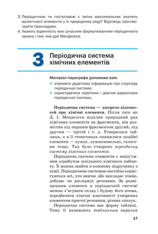 3
3
3
3
3. Періодичною чи поступовою є зміна максимальних значень
валентності елементів у їх природному ряду? Відповідь проілюс
труйте прикладами.
4. Укажіть відмінність між сучасним формулюванням періодичного
закону і тим, яке дав Менделєєв.
17
Періодична система
хімічних елементів
Матеріал параграфа допоможе вам:

 отримати додаткову інформацію про структуру
періодичної системи;

 користуватися коротким і довгим варіантами
періодичної системи.
Періодична система — джерело відомос(
тей про хімічні елементи. Після того як
Д. І. Менделєєв поділив природний ряд
хімічних елементів на фрагменти, він роз#
містив під першим фрагментом другий, під
другим — третій і т. д. Утворилася таб#
лиця, а в її стовпчиках опинилися подібні
елементи — лужні, лужноземельні, галоге#
ни тощо. Так було створено періодичну
систему хімічних елементів.
Періодична система елементів є невід’єм#
ним атрибутом шкільного хімічного кабіне#
ту. Її можна знайти в кожному підручнику з
хімії. Періодичною системою постійно корис#
туються всі, хто вивчає або викладає хімію,
добуває чи досліджує речовини. За розмі#
щенням елемента в періодичній системі
можна з’ясувати склад і будову його атома,
передбачити хімічні властивості утворених
елементом простої речовини, різних сполук.
Періодична система має форму таблиці.
Тому її називають табличним виразом
 