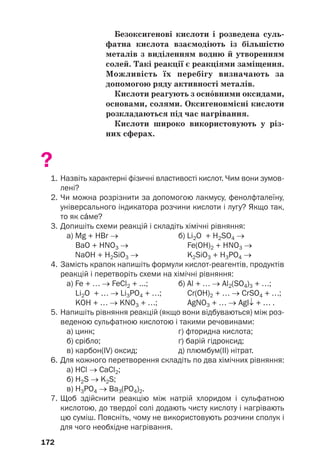 Безоксигенові кислоти і розведена суль(
фатна кислота взаємодіють із більшістю
металів з виділенням водню й утворенням
солей. Такі реакції є реакціями заміщення.
Можливість їх перебігу визначають за
допомогою ряду активності металів.
Кислоти реагують з оснвними оксидами,
основами, солями. Оксигеновмісні кислоти
розкладаються під час нагрівання.
Кислоти широко використовують у різ(
них сферах.
?
1. Назвіть характерні фізичні властивості кислот. Чим вони зумов
лені?
2. Чи можна розрізнити за допомогою лакмусу, фенолфталеїну,
універсального індикатора розчини кислоти і лугу? Якщо так,
то як сме?
3. Допишіть схеми реакцій і складіть хімічні рівняння:
а) Mg + HBr → б) Li2O + H2SO4 →
BaO + HNO3 → Fe(ОН)2 + HNO3 →
NaOH + H2SiO3 → K2SiO3 + H3PO4 →
4. Замість крапок напишіть формули кислотреагентів, продуктів
реакцій і перетворіть схеми на хімічні рівняння:
а) Fe + … → FeCl2 + ...; б) Al + … → Al2(SO4)3 + …;
Li2O + … → Li3PO4 + …; Сr(ОН)2 + … → СrSO4 + …;
KOH + … → KNO3 + …; AgNO3 + … → AgI↓ + … .
5. Напишіть рівняння реакцій (якщо вони відбуваються) між роз
веденою сульфатною кислотою і такими речовинами:
а) цинк; г) фторидна кислота;
б) срібло; ґ) барій гідроксид;
в) карбон(ІV) оксид; д) плюмбум(ІІ) нітрат.
6. Для кожного перетворення складіть по два хімічних рівняння:
а) HCl → CaCl2;
б) H2S → K2S;
в) H3РO4 → Ba3(РO4)2.
7. Щоб здійснити реакцію між натрій хлоридом і сульфатною
кислотою, до твердої солі додають чисту кислоту і нагрівають
цю суміш. Поясніть, чому не використовують розчини сполук і
для чого необхідне нагрівання.
172
 