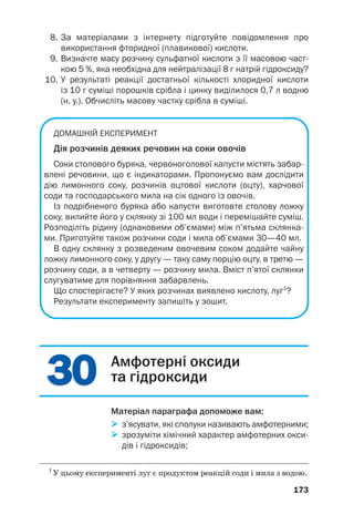 3
30
0
3
30
0
8. За матеріалами з інтернету підготуйте повідомлення про
використання фторидної (плавикової) кислоти.
9. Визначте масу розчину сульфатної кислоти з її масовою част
кою 5 %, яка необхідна для нейтралізації 8 г натрій гідроксиду?
10. У результаті реакції достатньої кількості хлоридної кислоти
із 10 г суміші порошків срібла і цинку виділилося 0,7 л водню
(н. у.). Обчисліть масову частку срібла в суміші.
ДОМАШНІЙ ЕКСПЕРИМЕНТ
Дія розчинів деяких речовин на соки овочів
Соки столового буряка, червоноголової капусти містять забар
влені речовини, що є індикаторами. Пропонуємо вам дослідити
дію лимонного соку, розчинів оцтової кислоти (оцту), харчової
соди та господарського мила на сік одного із овочів.
Із подрібненого буряка або капусти виготовте столову ложку
соку, вилийте його у склянку зі 100 мл води і перемішайте суміш.
Розподіліть рідину (однаковими об’ємами) між п’ятьма склянка
ми. Приготуйте також розчини соди і мила об’ємами 30—40 мл.
В одну склянку з розведеним овочевим соком додайте чайну
ложку лимонного соку, у другу — таку саму порцію оцту, в третю —
розчину соди, а в четверту — розчину мила. Вміст п’ятої склянки
слугуватиме для порівняння забарвлень.
Що спостерігаєте? У яких розчинах виявлено кислоту, луг1
?
Результати експерименту запишіть у зошит.
173
1
У цьому експерименті луг є продуктом реакцій соди і мила з водою.
Амфотерні оксиди
та гідроксиди
Матеріал параграфа допоможе вам:

 з’ясувати, які сполуки називають амфотерними;

 зрозуміти хімічний характер амфотерних окси
дів і гідроксидів;
 