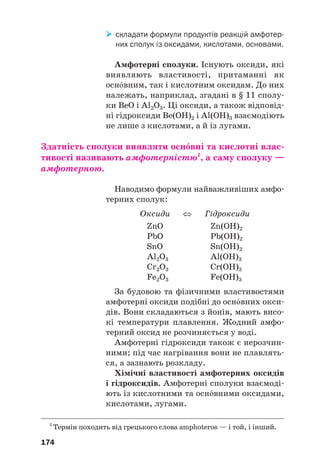 складати формули продуктів реакцій амфотер
них сполук із оксидами, кислотами, основами.
Амфотерні сполуки. Існують оксиди, які
виявляють властивості, притаманні як
оснвним, так і кислотним оксидам. До них
належать, наприклад, згадані в § 11 сполу#
ки BeO і Al2O3. Ці оксиди, а також відповід#
ні гідроксиди Be(OH)2 і Al(OH)3 взаємодіють
не лише з кислотами, а й із лугами.
Здатність сполуки виявляти оснвні та кислотні влас(
тивості називають амфотерністю1
, а саму сполуку —
амфотерною.
Наводимо формули найважливіших амфо#
терних сполук:
Оксиди ⇔ Гідроксиди
ZnO Zn(OH)2
PbO Pb(OH)2
SnO Sn(OH)2
Al2O3 Al(OH)3
Cr2O3 Cr(OH)3
Fe2O3 Fe(OH)3
За будовою та фізичними властивостями
амфотерні оксиди подібні до оснвних окси#
дів. Вони складаються з йонів, мають висо#
кі температури плавлення. Жодний амфо#
терний оксид не розчиняється у воді.
Амфотерні гідроксиди також є нерозчин#
ними; під час нагрівання вони не плавлять#
ся, а зазнають розкладу.
Хімічні властивості амфотерних оксидів
і гідроксидів. Амфотерні сполуки взаємоді#
ють із кислотними та оснвними оксидами,
кислотами, лугами.
174
1
Термін походить від грецького слова amphoteros — і той, і інший.
 