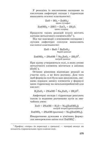 У реакціях із кислотними оксидами та
кислотами амфотерні оксиди і гідроксиди
виявляють оснвні властивості:
ZnO + SO3 = ZnSO4;
цинк сульфат
Zn(OH)2 + 2HCl = ZnCl2 + 2H2O.
цинк хлорид
Продукти таких реакцій (солі) містять
катіони металічного елемента (Zn2+
).
Під час взаємодії з оснвними оксидами і
лугами амфотерні сполуки виявляють
кислотні властивості:
t
ZnO + BaO = BaZnO2;
барій цинкат
t
Zn(OH)2 + 2NaOH = Na2ZnO2 + 2H2O↑.
натрій цинкат
При цьому утворюються солі, в яких атоми
металічного елемента містяться в аніонах
(ZnO2
2–
).
Останнє рівняння відповідає реакції за
участю лугу, а не його розчину. Для того
щоб формула солі була вам зрозумілою, змі#
нимо порядок запису елементів у формулі
цинк гідроксиду на загальноприйнятий для
кислот:
t
H2ZnO2 + 2NaOH = Na2ZnO2 + 2H2O↑.
Амфотерні оксиди і гідроксиди реагують
також із водними розчинами лугів за зви#
чайних умов:
ZnO + 2NaOH + H2O = Na2[Zn(OH)4];
натрій тетрагідроксоцинкат1
Zn(OH)2 + 2NaOH (розчин) = Na2[Zn(OH)4].
Квадратними дужками в хімічних форму#
лах виокремлено аніон солі Zn(OH)4
2–
.
175
1
Префікс «тетра» (в перекладі з грецької — чотири) вказує на
кількість гідроксильних груп в аніоні солі.
 