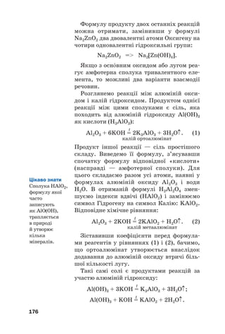 Формулу продукту двох останніх реакцій
можна отримати, замінивши у формулі
Na2ZnO2 два двовалентні атоми Оксигену на
чотири одновалентні гідроксильні групи:
Na2ZnO2 = Na2[Zn(OH)4].
Якщо з оснвним оксидом або лугом реа#
гує амфотерна сполука тривалентного еле#
мента, то можливі два варіанти взаємодії
речовин.
Розглянемо реакції між алюміній окси#
дом і калій гідроксидом. Продуктом однієї
реакції між цими сполуками є сіль, яка
походить від алюміній гідроксиду Al(OH)3
як кислоти (H3AlO3):
t
Al2O3 + 6KOH = 2K3AlO3 + 3H2O↑. (1)
калій ортоалюмінат
Продукт іншої реакції — сіль простішого
складу. Виведемо її формулу, з’ясувавши
спочатку формулу відповідної «кислоти»
(насправді — амфотерної сполуки). Для
цього складаємо разом усі атоми, наявні у
формулах алюміній оксиду Al2O3 і води
H2O. В отриманій формулі H2Al2O4 змен#
шуємо індекси вдвічі (HAlO2) і замінюємо
символ Гідрогену на символ Калію: KAlO2.
Відповідне хімічне рівняння:
t
Al2O3 + 2KOH = 2KAlO2 + H2O↑. (2)
калій метаалюмінат
Зіставивши коефіцієнти перед формула#
ми реагентів у рівняннях (1) і (2), бачимо,
що ортоалюмінат утворюється внаслідок
додавання до алюміній оксиду втричі біль#
шої кількості лугу.
Такі самі солі є продуктами реакцій за
участю алюміній гідроксиду:
t
Al(OH)3 + 3KOH = K3AlO3 + 3H2O↑;
t
Al(OH)3 + KOH = KAlO2 + 2H2O↑.
176
Цікаво знати
Сполука HAlO2,
формулу якої
часто
записують
як AlO(OH),
трапляється
в природі
й утворює
кілька
мінералів.
 