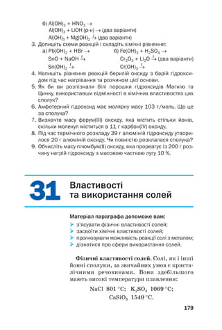 3
31
1
3
31
1
б) Al(OH)3 + HNO3 →
Al(OH)3 + LiOH (рн) → (два варіанти)
t
Al(OH)3 + Mg(OH)2 → (два варіанти)
3. Допишіть схеми реакцій і складіть хімічні рівняння:
а) Pb(OH)2 + HBr → б) Fe(OH)3 + H2SO4 →
t t
SnO + NaOH → Cr2O3 + Li2O → (два варіанти)
t t
Sn(OH)2 → Cr(OH)3 →
4. Напишіть рівняння реакцій берилій оксиду з барій гідрокси
дом під час нагрівання та розчином цієї основи.
5. Як би ви розпізнали білі порошки гідроксидів Магнію та
Цинку, використавши відмінності в хімічних властивостях цих
сполук?
6. Амфотерний гідроксид має молярну масу 103 г/моль. Що це
за сполука?
7. Визначте масу ферум(ІІІ) оксиду, яка містить стільки йонів,
скільки молекул міститься в 11 г карбон(IV) оксиду.
8. Під час термічного розкладу 39 г алюміній гідроксиду утвори
лося 20 г алюміній оксиду. Чи повністю розклалася сполука?
9. Обчисліть масу плюмбум(ІІ) оксиду, яка прореагує із 200 г роз
чину натрій гідроксиду з масовою часткою лугу 10 %.
179
Властивості
та використання солей
Матеріал параграфа допоможе вам:

 з’ясувати фізичні властивості солей;

 засвоїти хімічні властивості солей;

 прогнозувати можливість реакції солі з металом;

 дізнатися про сфери використання солей.
Фізичні властивості солей. Солі, як і інші
йонні сполуки, за звичайних умов є криста#
лічними речовинами. Вони здебільшого
мають високі температури плавлення:
NaCl 801 °C; K2SO4 1069 °C;
CaSiO3 1540 °C.
 
