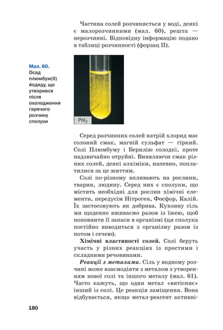 180
Мал. 60.
Осад
плюмбум(ІІ)
йодиду, що
утворився
після
охолодження
гарячого
розчину
сполуки PbI2
Серед розчинних солей натрій хлорид має
солоний смак, магній сульфат — гіркий.
Солі Плюмбуму і Берилію солодкі, проте
надзвичайно отруйні. Виявляючи смак різ#
них солей, деякі алхіміки, напевно, попла#
тилися за це життям.
Солі по#різному впливають на рослини,
тварин, людину. Серед них є сполуки, що
містять необхідні для рослин хімічні еле#
менти, передусім Нітроген, Фосфор, Калій.
Їх застосовують як добрива. Кухонну сіль
ми щоденно вживаємо разом із їжею, щоб
поповнити її запаси в організмі (ця сполука
постійно виводиться з організму разом із
потом і сечею).
Хімічні властивості солей. Солі беруть
участь у різних реакціях із простими і
складними речовинами.
Реакції з металами. Сіль у водному роз#
чині може взаємодіяти з металом з утворен#
ням нової солі та іншого металу (мал. 61).
Часто кажуть, що один метал «витісняє»
інший із солі. Це реакція заміщення. Вона
відбувається, якщо метал#реагент активні#
Частина солей розчиняється у воді, деякі
є малорозчинними (мал. 60), решта —
нерозчинні. Відповідну інформацію подано
в таблиці розчинності (форзац ІІ).
 