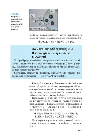 ший за метал#продукт, тобто перебуває в
ряду активності зліва від нього (форзац ІІ):
Pb(NO3)2 + Zn = Zn(NO3)2 + Pb.
ЛАБОРАТОРНИЙ ДОСЛІД № 4
Взаємодія металу із сіллю
в розчині
У пробірку помістіть стружку заліза або залізний
цвях і налийте 1—2 мл розчину купрум(ІІ) сульфату.
Що відбувається на поверхні металу? Чи змінюється з
часом колір розчину?
Складіть рівняння реакції. Візьміть до уваги, що
один із її продуктів — сполука Феруму(ІІ).
Реакції з лугами. Вивчаючи хімічні вла#
стивості лугів, ви дізналися про реакції цих
сполук із солями. Солі також взаємодіють з
кислотами, одна з одною. Всі згадані реак#
ції належать до реакцій обміну.
Взаємодія між сіллю і лугом відбувається
лише в розчині (нерозчинні солі з лугами не
взаємодіють). Вона можлива, якщо один із
її продуктів — основа чи сіль — є нерозчин#
ним у воді (мал. 62):
MnCl2 + 2NaOH = Mn(OH)2↓ + 2NaCl;
K2SO4 + Ba(OH)2 = 2KOH + BaSO4↓.
Для прогнозування можливості таких
реакцій використовують таблицю розчин#
ності.
181
Zn
Pb
розчин Pb(NO3)2
Мал. 61.
Результат
реакції між
розчином
плюмбум(ІІ)
нітрату і
цинком
 