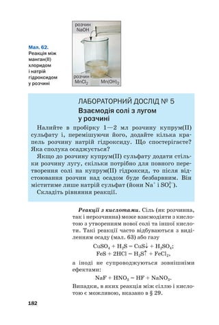 ЛАБОРАТОРНИЙ ДОСЛІД № 5
Взаємодія солі з лугом
у розчині
Налийте в пробірку 1—2 мл розчину купрум(ІІ)
сульфату і, перемішуючи його, додайте кілька кра#
пель розчину натрій гідроксиду. Що спостерігаєте?
Яка сполука осаджується?
Якщо до розчину купрум(ІІ) сульфату додати стіль#
ки розчину лугу, скільки потрібно для повного пере#
творення солі на купрум(ІІ) гідроксид, то після від#
стоювання розчин над осадом буде безбарвним. Він
міститиме лише натрій сульфат (йони Na+
і SO4
2–
).
Складіть рівняння реакції.
Реакції з кислотами. Сіль (як розчинна,
так і нерозчинна) може взаємодіяти з кисло#
тою з утворенням нової солі та іншої кисло#
ти. Такі реакції часто відбуваються з виді#
ленням осаду (мал. 63) або газу
CuSO4 + H2S = CuS↓ + H2SO4;
FeS + 2HCl = H2S↑ + FeCl2,
а іноді не супроводжуються зовнішніми
ефектами:
NaF + HNO3 = HF + NaNO3.
Випадки, в яких реакція між сіллю і кисло#
тою є можливою, вказано в § 29.
182
Мал. 62.
Реакція між
манган(ІІ)
хлоридом
і натрій
гідроксидом
у розчині
розчин
NaOH
розчин
MnCl2 Mn(OH)2
 