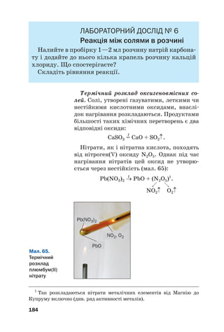 ЛАБОРАТОРНИЙ ДОСЛІД № 6
Реакція між солями в розчині
Налийте в пробірку 1—2 мл розчину натрій карбона#
ту і додайте до нього кілька крапель розчину кальцій
хлориду. Що спостерігаєте?
Складіть рівняння реакції.
Термічний розклад оксигеновмісних со
лей. Солі, утворені газуватими, леткими чи
нестійкими кислотними оксидами, внаслі#
док нагрівання розкладаються. Продуктами
більшості таких хімічних перетворень є два
відповідні оксиди:
t
CaSO3 = CaO + SO2↑.
Нітрати, як і нітратна кислота, походять
від нітроген(V) оксиду N2O5. Однак під час
нагрівання нітратів цей оксид не утворю#
ється через нестійкість (мал. 65):
t
Pb(NO3)2 → PbO + (N2O5)1
.

NO2↑ O2↑
184
1
Так розкладаються нітрати металічних елементів від Магнію до
Купруму включно (див. ряд активності металів).
Мал. 65.
Термічний
розклад
плюмбум(ІІ)
нітрату
Pb(NO3)2
NO2, O2
PbO
 