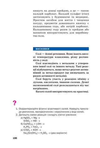 пишуть на дошці крейдою, а це — також
кальцій карбонат. Кальцій сульфат (гіпс)
застосовують у будівництві та медицині.
Простим засобом для миття і чищення
посуду, предметів домашнього вжитку є
кальцинована сода, або натрій карбонат.
Кальциновану соду разом із крейдою або
вапняком використовують для виробниц#
тва скла.
ВИСНОВКИ
Солі — йонні речовини. Вони мають висо(
кі температури плавлення, різну розчин(
ність у воді.
Солі взаємодіють з металами з утворен(
ням іншої солі та іншого металу. Такі реак(
ції відбуваються, якщо метал(реагент актив(
ніший за метал(продукт (це визначають за
рядом активності металів).
Солі беруть участь у реакціях обміну з
лугами, кислотами, іншими солями. Деякі
оксигеновмісні солі розкладаються під час
нагрівання.
Багато солей використовують на практиці.
?
1. Охарактеризуйте фізичні властивості солей. Наведіть прикла
ди розчинних, малорозчинних і нерозчинних у воді солей.
2. Допишіть схеми реакцій і складіть хімічні рівняння:
a) HgSO4 + Mg →
SrSO3 + HBr →
б) Cа(NO3)2 + LiOH →
K3PO4 + FeCl3 →
в) СrSO4 + KOH →
Na2[Sn(OH)4] + H2SO4 → (два варіанти)
186
 