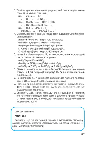 3. Замість крапок напишіть формули солей і перетворіть схеми
реакцій на хімічні рівняння:
а) … + Zn → … + Cu;
… + HI → …↓ + HNO3;
б) … + H2SO4 → … + CO2↑ + H2O;
… + Ва(OH)2 → Fe(OH)2↓ + …;
в) … + HCl → H3PO4 + …;
Pb(NO3)2 + … → PbCO3↓ + … .
4. Складіть рівняння реакцій (якщо вони відбуваються) між таки
ми сполуками:
а) калій силікатом і нітратною кислотою;
б) натрій сульфатом і магній нітратом;
в) купрум(ІІ) хлоридом і барій сульфатом;
г) хром(ІІІ) сульфатом і натрій гідроксидом;
ґ) калій сульфідом і меркурій(ІІ) нітратом.
5. Напишіть рівняння реакцій, за допомогою яких можна здій
снити такі послідовні перетворення:
а) K2SO4 → KCl → KNO3;
б) AlCl3 → AlPO4 → Al2(SO4)3 → Al(NO3)3;
в) ZnCl2 → ZnCO3 → Zn(NO3)2 → Zn(OH)2 → K2ZnO2.
6. Обчисліть максимальну масу ферум(ІІІ) фториду, яку можна
добути із 4,84 г ферум(ІІІ) нітрату? Як би ви здійснили такий
експеримент.
7. Чи вистачить 13 г цинкового порошку для повного перетво
рення 33,1 г плюмбум(ІІ) нітрату на свинець?
8. Після занурення залізної пластинки у розчин купрум(ІІ) суль
фату її маса збільшилася на 0,8 г. Обчисліть масу міді, що
виділилася на пластинці.
9. Обчисліть маси натрій хлориду і 96 %ї сульфатної кислоти,
які потрібно взяти для того, щоб із добутого продукту реак
ції виготовити 500 г хлоридної кислоти з масовою часткою
хлороводню 7,3 %.
ДЛЯ ДОПИТЛИВИХ
Кислі солі
Ви знаєте, що під час реакції кислоти з лугом атоми Гідрогену
кожної молекули кислоти «замінюються» на атоми (точніше —
йони) металічного елемента:
187
 