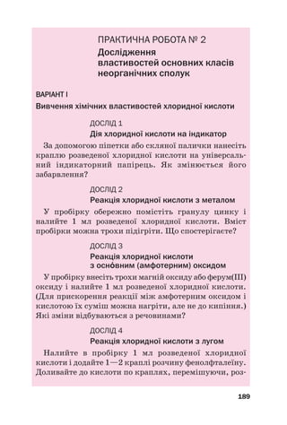 ПРАКТИЧНА РОБОТА № 2
Дослідження
властивостей основних класів
неорганічних сполук
В
ВА
АР
РІ
ІА
АН
НТ
Т І
І
Вивчення хімічних властивостей хлоридної кислоти
ДОСЛІД 1
Дія хлоридної кислоти на індикатор
За допомогою піпетки або скляної палички нанесіть
краплю розведеної хлоридної кислоти на універсаль#
ний індикаторний папірець. Як змінюється його
забарвлення?
ДОСЛІД 2
Реакція хлоридної кислоти з металом
У пробірку обережно помістіть гранулу цинку і
налийте 1 мл розведеної хлоридної кислоти. Вміст
пробірки можна трохи підігріти. Що спостерігаєте?
ДОСЛІД 3
Реакція хлоридної кислоти
з оснвним (амфотерним) оксидом
У пробірку внесіть трохи магній оксиду або ферум(ІІІ)
оксиду і налийте 1 мл розведеної хлоридної кислоти.
(Для прискорення реакції між амфотерним оксидом і
кислотою їх суміш можна нагріти, але не до кипіння.)
Які зміни відбуваються з речовинами?
ДОСЛІД 4
Реакція хлоридної кислоти з лугом
Налийте в пробірку 1 мл розведеної хлоридної
кислоти і додайте 1—2 краплі розчину фенолфталеїну.
Доливайте до кислоти по краплях, перемішуючи, роз#
189
 