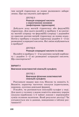 чин натрій гідроксиду до появи малинового забарв#
лення. Про що свідчить цей ефект?
ДОСЛІД 5
Реакція хлоридної кислоти
з нерозчинною основою
(амфотерним гідроксидом)
Добудьте осад магній гідроксиду або ферум(ІІІ)
гідроксиду. Для цього налийте в пробірку 1 мл розчи#
ну магній хлориду чи ферум(ІІІ) хлориду і додавайте
по краплях розчин натрій гідроксиду до появи осаду.
Потім у пробірку з осадом гідроксиду додайте 1—2 мл
розведеної хлоридної кислоти. Які зміни відбуваються
в пробірці?
ДОСЛІД 6
Реакція хлоридної кислоти із сіллю
Налийте в пробірку 1—2 мл розчину натрій карбона#
ту і додайте 1—2 мл розведеної хлоридної кислоти.
Що спостерігаєте?
В
ВА
АР
РІ
ІА
АН
НТ
Т І
ІІ
І
Вивчення властивостей нікель(ІІ) сульфату
ДОСЛІД 1
Вивчення фізичних властивостей
нікель(ІІ) сульфату
Розгляньте видану вам сіль Нікелю та опишіть її.
Вкажіть характер часточок сполуки (кристалики,
порошок, кусочки довільної форми).
З’ясуйте, чи розчиняється нікель(ІІ) сульфат у воді.
Для цього у склянку з водою помістіть невелику порцію
сполуки (приблизно 1/4 чайної ложки) і перемішайте
суміш скляною паличкою. Який результат досліду? Чи
узгоджується він із даними, наведеними в таблиці роз#
чинності?
190
 