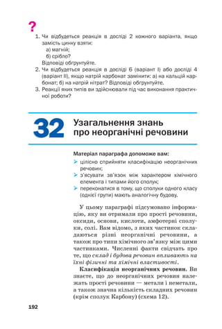 3
32
2
3
32
2
?1. Чи відбудеться реакція в досліді 2 кожного варіанта, якщо
замість цинку взяти:
а) магній;
б) срібло?
Відповіді обґрунтуйте.
2. Чи відбудеться реакція в досліді 6 (варіант І) або досліді 4
(варіант ІІ), якщо натрій карбонат замінити: а) на кальцій кар
бонат; б) на натрій нітрат? Відповіді обґрунтуйте.
3. Реакції яких типів ви здійснювали під час виконання практич
ної роботи?
192
Узагальнення знань
про неорганічні речовини
Матеріал параграфа допоможе вам:

 цілісно сприйняти класифікацію неорганічних
речовин;

 з’ясувати зв’язок між характером хімічного
елемента і типами його сполук;

 переконатися в тому, що сполуки одного класу
(однієї групи) мають аналогічну будову.
У цьому параграфі підсумовано інформа#
цію, яку ви отримали про прості речовини,
оксиди, основи, кислоти, амфотерні сполу#
ки, солі. Вам відомо, з яких частинок скла#
даються різні неорганічні речовини, а
також про типи хімічного зв’язку між цими
частинками. Численні факти свідчать про
те, що склад і будова речовин впливають на
їхні фізичні та хімічні властивості.
Класифікація неорганічних речовин. Ви
знаєте, що до неорганічних речовин нале#
жать прості речовини — метали і неметали,
а також значна кількість складних речовин
(крім сполук Карбону) (схема 12).
 