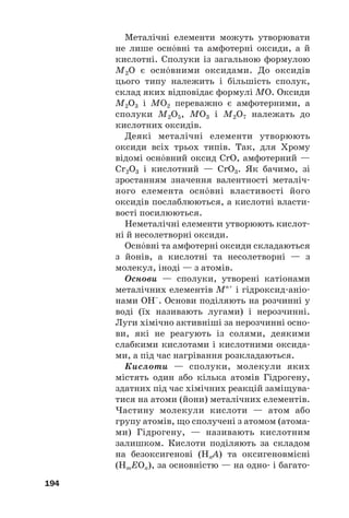 Металічні елементи можуть утворювати
не лише оснвні та амфотерні оксиди, а й
кислотні. Сполуки із загальною формулою
M2O є оснвними оксидами. До оксидів
цього типу належить і більшість сполук,
склад яких відповідає формулі MO. Оксиди
M2O3 і MO2 переважно є амфотерними, а
сполуки M2O5, MO3 і M2O7 належать до
кислотних оксидів.
Деякі металічні елементи утворюють
оксиди всіх трьох типів. Так, для Хрому
відомі оснвний оксид CrО, амфотерний —
Cr2O3 і кислотний — CrO3. Як бачимо, зі
зростанням значення валентності металіч#
ного елемента оснвні властивості його
оксидів послаблюються, а кислотні власти#
вості посилюються.
Неметалічні елементи утворюють кислот#
ні й несолетворні оксиди.
Оснвні та амфотерні оксиди складаються
з йонів, а кислотні та несолетворні — з
молекул, іноді — з атомів.
Основи — сполуки, утворені катіонами
металічних елементів Мn+
і гідроксид#аніо#
нами ОН–
. Основи поділяють на розчинні у
воді (їх називають лугами) і нерозчинні.
Луги хімічно активніші за нерозчинні осно#
ви, які не реагують із солями, деякими
слабкими кислотами і кислотними оксида#
ми, а під час нагрівання розкладаються.
Кислоти — сполуки, молекули яких
містять один або кілька атомів Гідрогену,
здатних під час хімічних реакцій заміщува#
тися на атоми (йони) металічних елементів.
Частину молекули кислоти — атом або
групу атомів, що сполучені з атомом (атома#
ми) Гідрогену, — називають кислотним
залишком. Кислоти поділяють за складом
на безоксигенові (HnA) та оксигеновмісні
(HmEOn), за основністю — на одно# і багато#
194
 