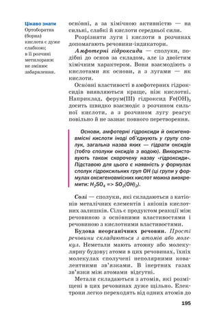 оснвні, а за хімічною активністю — на
сильні, слабкі й кислоти середньої сили.
Розрізняти луги і кислоти в розчинах
допомагають речовини#індикатори.
Амфотерні гідроксиди — сполуки, по#
дібні до основ за складом, але із двоїстим
хімічним характером. Вони взаємодіють з
кислотами як основи, а з лугами — як
кислоти.
Оснвні властивості в амфотерних гідрок#
сидів виявляються краще, ніж кислотні.
Наприклад, ферум(ІІІ) гідроксид Fe(OH)3
досить швидко взаємодіє з розчином силь#
ної кислоти, а з розчином лугу реагує
повільно й не зазнає повного перетворення.
Основи, амфотерні гідроксиди й оксигено
вмісні кислоти іноді об’єднують у групу спо
лук, загальна назва яких — гідрати оксидів
(тобто сполуки оксидів з водою). Використо
вують також скорочену назву «гідроксиди».
Підставою для цього є наявність у формулах
сполук гідроксильних груп OH (ці групи у фор
мулах оксигеновмісних кислот можна виокре
мити: H2SO4 = SO2(OH)2).
Солі — сполуки, які складаються з катіо#
нів металічних елементів і аніонів кислот#
них залишків. Сіль є продуктом реакції між
речовиною з оснвними властивостями і
речовиною з кислотними властивостями.
Будова неорганічних речовин. Прості
речовини складаються з атомів або моле
кул. Неметали мають атомну або молеку#
лярну будову; атоми в цих речовинах, їхніх
молекулах сполучені неполярними кова#
лентними зв’язками. В інертних газах
зв’язки між атомами відсутні.
Метали складаються з атомів, які розмі#
щені в цих речовинах дуже щільно. Елек#
трони легко переходять від одних атомів до
195
Цікаво знати
Ортоборатна
(борна)
кислота є дуже
слабкою;
в її розчині
метилоранж
не змінює
забарвлення.
 