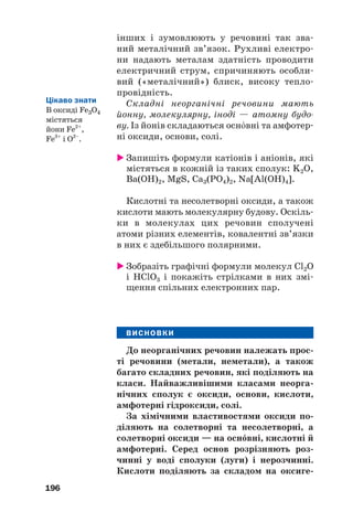 інших і зумовлюють у речовині так зва#
ний металічний зв’язок. Рухливі електро#
ни надають металам здатність проводити
електричний струм, спричиняють особли#
вий («металічний») блиск, високу тепло#
провідність.
Складні неорганічні речовини мають
йонну, молекулярну, іноді — атомну будо
ву. Із йонів складаються оснвні та амфотер#
ні оксиди, основи, солі.
 Запишіть формули катіонів і аніонів, які
містяться в кожній із таких сполук: K2O,
Ba(OH)2, MgS, Ca3(PO4)2, Na[Al(OH)4].
Кислотні та несолетворні оксиди, а також
кислоти мають молекулярну будову. Оскіль#
ки в молекулах цих речовин сполучені
атоми різних елементів, ковалентні зв’язки
в них є здебільшого полярними.
 Зобразіть графічні формули молекул Cl2O
і HClO3 і покажіть стрілками в них змі#
щення спільних електронних пар.
ВИСНОВКИ
До неорганічних речовин належать прос(
ті речовини (метали, неметали), а також
багато складних речовин, які поділяють на
класи. Найважливішими класами неорга(
нічних сполук є оксиди, основи, кислоти,
амфотерні гідроксиди, солі.
За хімічними властивостями оксиди по(
діляють на солетворні та несолетворні, а
солетворні оксиди — на оснвні, кислотні й
амфотерні. Серед основ розрізняють роз(
чинні у воді сполуки (луги) і нерозчинні.
Кислоти поділяють за складом на оксиге(
196
Цікаво знати
В оксиді Fe3O4
містяться
йони Fe2+
,
Fe3+
і О2–
.
 
