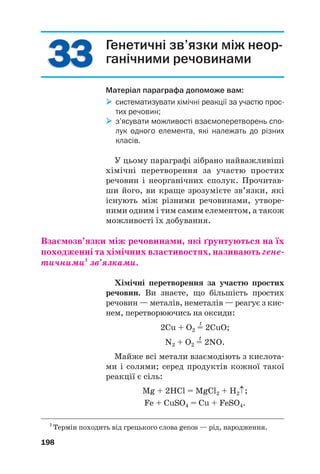 3
33
3
3
33
3 Генетичні зв’язки між неор@
ганічними речовинами
Матеріал параграфа допоможе вам:

 систематизувати хімічні реакції за участю прос
тих речовин;

 з’ясувати можливості взаємоперетворень спо
лук одного елемента, які належать до різних
класів.
У цьому параграфі зібрано найважливіші
хімічні перетворення за участю простих
речовин і неорганічних сполук. Прочитав#
ши його, ви краще зрозумієте зв’язки, які
існують між різними речовинами, утворе#
ними одним і тим самим елементом, а також
можливості їх добування.
Взаємозв’язки між речовинами, які ґрунтуються на їх
походженні та хімічних властивостях, називають гене(
тичними1
зв’язками.
Хімічні перетворення за участю простих
речовин. Ви знаєте, що більшість простих
речовин — металів, неметалів — реагує з кис#
нем, перетворюючись на оксиди:
t
2Сu + O2 = 2СuO;
t
N2 + O2 = 2NO.
Майже всі метали взаємодіють з кислота#
ми і солями; серед продуктів кожної такої
реакції є сіль:
Mg + 2HCl = MgCl2 + H2↑;
Fe + CuSO4 = Cu + FeSO4.
198
1
Термін походить від грецького слова genos — рід, народження.
 