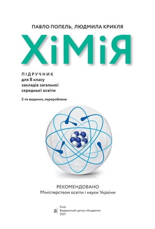 РЕКОМЕНДОВАНО
Міністерством освіти і науки України
Київ
Видавничий центр «Академія»
2021
ХiМiЯ
П І Д Р У Ч Н И К
для 8 класу
закладів загальної
середньої освіти
2-ге видання, перероблене
ПАВЛО ПОПЕЛЬ, ЛЮДМИЛА КРИКЛЯ
 