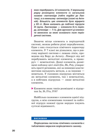 яких перебувають 14 елементів. У верхньому
рядку розміщено елементи із загальною
назвою «лантаноїди (тобто подібні до Лан
тану), а в нижньому «актиноїди (схожі на Акти
ній). Більшість цих елементів було відкрито
у ХХ ст. Вони належать до побічної підгрупи
III групи. Лантаноїди — елементи 6го періо
ду, актиноїди — 7го. Для зручності ці елемен
ти винесено за межі основного поля періо
дичної системи.
Знаючи місце елемента в періодичній
системі, можна робити різні передбачення.
Одне з них стосується хімічного характеру
елемента. У 7 класі ви дізналися, що в дов#
гому варіанті системи є ламана лінія, про#
ведена від Бору до Астату. Ліворуч від неї
перебувають металічні елементи, а право#
руч — неметалічні. Деякі елементи, розмі#
щені поблизу цієї лінії (Ge, Sb, Po), утворю#
ють прості речовини, які за певними власти#
востями нагадують метали, а за іншими —
неметали. У головних підгрупах містяться
як металічні елементи, так і неметалічні,
а в побічних підгрупах — лише металічні
елементи.
 Елементи яких типів розміщені в підгру#
пах Ia, Іb, IVa, ІVb?
Найбільш схожими є елементи однієї під#
групи, а між елементами головної та побіч#
ної підгруп кожної групи нерідко існують
суттєві відмінності.
ВИСНОВКИ
Періодична система хімічних елементів є
табличним виразом періодичного закону.
20
 