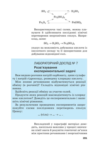 Використовуючи такі схеми, можна пла#
нувати й здійснювати послідовні хімічні
перетворення неорганічних сполук. Напри#
клад, запис
SO3 → H2SO4 → Fe2(SO4)3
указує на можливість добування кислоти із
кислотного оксиду та її використання для
добування відповідної солі.
ЛАБОРАТОРНИЙ ДОСЛІД № 7
Розв’язування
експериментальної задачі
Вам видано розчини натрій карбонату, цинк сульфа#
ту і натрій гідроксиду, розведену хлоридну кислоту.
Між якими речовинами відбуватимуться реакції
обміну (в розчині)? Складіть відповідні хімічні рів#
няння.
Здійсніть реакції обміну за участю солей.
Продукти яких реакцій взаємодіятимуть із хлорид#
ною кислотою? Доведіть це експериментально і напи#
шіть хімічні рівняння.
За результатами проведених експериментів запро#
понуйте схеми послідовних перетворень сполук
Цинку:
… (сіль) → … → … .
Викладений у параграфі матеріал дово#
дить, наскільки важливо у процесі вивчен#
ня хімії знати й розуміти генетичні зв’язки
між простими речовинами і неорганічними
201
Fe2O3 Fe(OH)3
SO3 H2SO4
Fe2(SO4)3
 