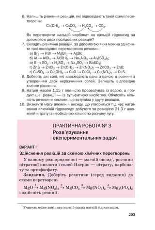 6. Напишіть рівняння реакцій, які відповідають такій схемі пере
творень:
Ca(OH)2 → CaCO3 → H2CO3 → CO2.
Як перетворити кальцій карбонат на кальцій гідроксид за
допомогою двох послідовних реакцій?
7. Складіть рівняння реакцій, за допомогою яких можна здійсни
ти такі послідовні перетворення речовин:
а) Br2 → HBr → MgBr2 → AgBr;
б) Al → AlCl3 → Al(OH)3 → Na3AlO3 → Al2(SO4)3;
в) S → SO2 → H2SO3 → Na2SO3 → BaSO3;
г) ZnS → ZnCl2 → Zn(OH)2 → Zn(NO3)2 → ZnCO3 → ZnO;
ґ) CuSO4 → Cu(OH)2 → CuO → CuCl2 → Cu(NO3)2 → CuS.
8. Доберіть дві солі, які взаємодіють одна з одною в розчині з
утворенням двох нерозчинних солей. Запишіть відповідне
хімічне рівняння.
9. Натрій масою 1,15 г повністю прореагував із водою, а про
дукт цієї реакції — із сульфатною кислотою. Обчисліть кіль
кість речовини кислоти, що вступила у другу реакцію.
10. Визначте масу алюміній оксиду, що утвориться під час нагрі
вання алюміній гідроксиду, добутого за реакцією 21,3 г алю
міній нітрату із необхідною кількістю розчину лугу.
ПРАКТИЧНА РОБОТА № 3
Розв’язування
експериментальних задач
В
ВА
АР
РІ
ІА
АН
НТ
Т І
І
Здійснення реакцій за схемою хімічних перетворень
У вашому розпорядженні — магній оксид1
, розчини
нітратної кислоти і солей Натрію — нітрату, карбона#
ту та ортофосфату.
Завдання. Доберіть реактиви (серед виданих) до
схеми перетворень
1 2 3 4
MgO → Mg(NO3)2 → MgCO3 → Mg(NO3)2 → Mg3(РO4)2
і здійсніть реакції.
203
1
Учитель може замінити магній оксид магній гідроксидом.
 
