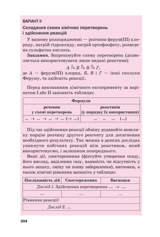 В
ВА
АР
РІ
ІА
АН
НТ
Т І
ІІ
І
Складання схеми хімічних перетворень
і здійснення реакцій
У вашому розпорядженні — розчини ферум(ІІІ) хло#
риду, натрій гідроксиду, натрій ортофосфату, розведе#
на сульфатна кислота.
Завдання. Запропонуйте схему перетворень (дозво#
ляється використовувати лише видані реактиви)
1 2 3
А → Б → В → Г,
де А — ферум(ІІІ) хлорид, Б, В і Г — інші сполуки
Феруму, та здійсніть реакції.
Перед виконанням хімічного експерименту за варі#
антом І або ІІ заповніть таблицю:
204
речовин
у схемі перетворень
Формули
реактивів
(у порядку їх використання)
… … … (…)
… → … → … → … (→ …)
Під час здійснення реакції обміну додавайте невели#
ку порцію розчину другого реагенту для досягнення
необхідного результату. Так можна в деяких дослідах
уникнути побічних реакцій між реактивом, який
використовуємо, і залишком попереднього.
Ваші дії, спостереження (фіксуйте утворення осаду,
його вигляд, виділення газу, наявність чи відсутність у
нього запаху, зміну чи появу забарвлення), висновки, а
також хімічні рівняння запишіть у таблицю:
Дослід 1. Здійснення перетворення ... → ...
Рівняння реакції:
Послідовність дій Спостереження Висновки
... ... ...
Дослід 2. ...
 