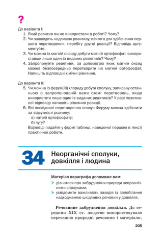 3
34
4
3
34
4
?
До варіанта І:
1. Який реактив ви не використали в роботі? Чому?
2. Чи зашкодить надлишок реактиву, взятого для здійснення пер
шого перетворення, перебігу другої реакції? Відповідь аргу
ментуйте.
3. Чи можна із магній оксиду добути магній ортофосфат, викори
ставши лише один із виданих реактивів? Чому?
4. Запропонуйте реактиви, за допомогою яких магній оксид
можна безпосередньо перетворити на магній ортофосфат.
Напишіть відповідні хімічні рівняння.
До варіанта ІІ:
5. Чи можна із ферум(ІІІ) хлориду добути сполуку, записану остан
ньою в запропонованій вами схемі перетворень, якщо
використати лише один із виданих реактивів? У разі позитив
ної відповіді напишіть рівняння реакції.
6. Які послідовні перетворення сполук Феруму можна здійснити
за відсутності розчину:
а) натрій ортофосфату;
б) лугу?
Відповіді подайте у формі таблиці, наведеної першою в тексті
практичної роботи.
205
Неорганічні сполуки,
довкілля і людина
Матеріал параграфа допоможе вам:

 дізнатися про забруднення природи неорганіч
ними сполуками;

 усвідомити важливість заходів із запобігання
надходженню шкідливих речовин у довкілля.
Речовинне забруднення довкілля. До се#
редини ХІХ ст. людство використовувало
переважно природні речовини і матеріали.
 