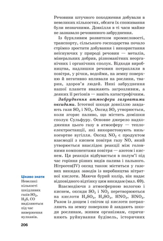 Речовини штучного походження добували в
невеликих кількостях, обсяги їх споживання
були незначними. Довкілля в ті часи майже
не зазнавало речовинного забруднення.
Із бурхливим розвитком промисловості,
транспорту, сільського господарства почало
стрімко зростати добування і використання
неіснуючих у природі речовин — металів,
мінеральних добрив, різноманітних неорга#
нічних і органічних сполук. Відходи вироб#
ництва, надлишки речовин потрапляли в
повітря, у річки, водойми, на земну поверх#
ню й негативно впливали на рослини, тва#
рин, здоров’я людей. Нині забруднення
нашої планети вважають загрозливим, а
деяких її регіонів — навіть катастрофічним.
Забруднення атмосфери газуватими
оксидами. Істотної шкоди довкіллю завда#
ють гази SO2 і NO2. Оксид SO2 утворюється,
коли згоряє паливо, що містить домішки
сполук Сульфуру. Основне джерело надхо#
дження цього газу в атмосферу — тепло#
електростанції, які використовують низь#
косортне вугілля. Оксид NO2 є продуктом
взаємодії з киснем повітря газу NO, який
утворюється внаслідок реакції між голов#
ними компонентами повітря — азотом і кис#
нем. Ця реакція відбувається в полум’ї під
час горіння різних видів палива і пального.
Нітроген(IV) оксид також міститься у газо#
вих викидах заводів із виробництва нітрат#
ної кислоти. Маючи бурий колір, він надає
відповідного відтінку цим викидам (мал. 69).
Взаємодіючи з атмосферною вологою і
киснем, оксиди SO2 і NO2 перетворюються
на кислоти H2SO3, H2SO4, HNO2, HNO3.
Разом із дощем і снігом ці кислоти потрап#
ляють на земну поверхню й завдають шко#
ди рослинам, живим організмам, спричи#
няють руйнування будівель, історичних
206
Цікаво знати
Невеликі
кількості
шкідливих
газів SO2,
H2S, CO
виділяються
під час
виверження
вулканів.
 