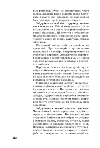 них регіонах. Учені не виключають через
кілька десятків років підйому рівня Світо#
вого океану, що призведе до затоплення
багатьох територій, зокрема в Європі.
Забруднення водойм і ґрунту лгами
та кислотами. Стічні води деяких хіміч#
них виробництв містять луги (найчастіше —
натрій гідроксид). Ці сполуки є небезпечни#
ми для рослинного і тваринного світу, спри#
чиняють опіки на шкірі, руйнують слизові
оболонки.
Шкідливий вплив лугів на довкілля не
тривалий. Луг взаємодіє з вуглекислим
газом, який є в повітрі, й перетворюється на
безпечний карбонат. Аналогічного перетво#
рення зазнає з часом гідроксид Са(ОН)2 (теж
луг, їдка речовина), що перебуває в контак#
ті з повітрям.
Нерозчинні основи, на відміну від лугів,
набули обмеженого використання. Їх добу#
вають у невеликих кількостях, і потраплян#
ня цих сполук у довкілля не призводить до
помітних негативних наслідків.
У хімічній технології найчастіше застосо#
вують сульфатну кислоту, рідше — нітратну
і хлоридну кислоти. Залишки цих речовин
містяться в стічних водах багатьох хімічних
заводів, підприємств із переробки полімета#
лічних руд. Названі сполуки мають широ#
кий спектр негативної дії на довкілля, живі
організми.
Забруднення земної поверхні солями.
Частина солей, які використовують у різних
сферах, є безпечними. Це певною мірою
стосується й мінеральних добрив — хлориду
і сульфату Калію, фосфатів, нітратів, солей
амонію (про ці сполуки йшлося на с. 140).
Однак за надмірного внесення їх у ґрунт від#
повідні йони потрапляють у продукти земле#
робства і тваринництва, а також водойми,
208
 