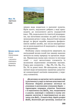 звідки вода подається в населені пункти.
Крім цього, надлишок добрив у воді приз#
водить до посиленого росту водоростей
(мал. 70), подальшого їх гниття й відмиран#
ня, що негативно впливає на риб та інших
мешканців річок і озер. Аналогічної шкоди
флорі та фауні водойм завдають фосфато#
вмісні мийні засоби, які після використан#
ня не розкладаються й надходять у природ#
не середовище.
Особливу увагу спеціалісти звертають на
шкідливий вплив солей так званих важких
металів на живу природу та організм люди#
ни. Правильна назва цих сполук із погляду
хімії — солі металічних елементів із
великими відносними атомними масами.
Серед цих елементів — Hg, Pb, Cd, Ba, Cu,
Zn, Ni та деякі інші. Не випадково, що для
питної води встановлено гранично допусти#
мі концентрації катіонів наведених у пере#
ліку елементів.
Дія речовин на організм часто залежить від
їх розчинності у воді та хімічних властивостей.
Позначки «Отруйна речовина» містяться на
упаковках із розчинними сполуками Барію —
гідроксидом, хлоридом, нітратом. Токсичною
є й нерозчинна сіль BaCO3, яка, потрапляючи
в шлунок, взаємодіє з наявною в ньому хло
ридною кислотою й перетворюється на роз
чинну сіль BaCl2. З іншого боку, барій сульфат
BaSO4 безпечний для організму, оскільки не
209
Мал. 70.
«Цвітіння»
води
Цікаво знати
Дуже
токсичними
є солі
«легкого»
хімічного
елемента
Берилію.
 