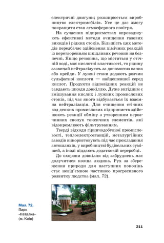 електричні двигуни; розширюється вироб#
ництво електромобілів. Усе це дає змогу
покращити стан атмосферного повітря.
На сучасних підприємствах впроваджу#
ють ефективні методи очищення газових
викидів і рідких стоків. Більшість цих мето#
дів передбачає здійснення хімічних реакцій
із перетворенням шкідливих речовин на без#
печні. Якщо речовина, що міститься у стіч#
ній воді, має кислотні властивості, то рідину
зазвичай нейтралізують за допомогою вапна
або крейди. У лужні стоки додають розчин
сульфатної кислоти — найдешевшої серед
кислот. Продукти відповідних реакцій не
завдають шкоди довкіллю. Дуже вигідним є
змішування кислих і лужних промислових
стоків, під час якого відбувається їх взаєм#
на нейтралізація. Для очищення стічних
вод деяких промислових підприємств здійс#
нюють реакції обміну з утворенням нероз#
чинних сполук токсичних елементів, які
відокремлюють фільтруванням.
Тверді відходи гірничодобувної промисло#
вості, теплоелектростанцій, металургійних
заводів використовують під час прокладання
автошляхів, у виробництві будівельних сумі#
шей, а іноді піддають додатковій переробці.
До охорони довкілля від забруднень має
долучитися кожна людина. Рух за збере#
ження природи для наступних поколінь
стає невід’ємною частиною прогресивного
розвитку людства (мал. 72).
211
Мал. 72.
Парк
«Наталка»
(м. Київ)
 