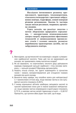ВИСНОВКИ
Наслідком інтенсивного розвитку про(
мисловості, транспорту, теплоенергетики,
сільського господарства є зростаюче забруд(
нення повітря, гідросфери, земної поверхні
різними речовинами. Значна їх частина
завдає шкоди рослинам, тваринам, організ(
му людини.
Серед заходів, що реалізує людство з
метою збереження природного середови(
ща, — використання відновлювальних
джерел енергії, впровадження ефективних
технологій зі знешкодженням промисло(
вих стоків і газових викидів, розвиток
виробництва транспортних засобів, які не
забруднюють повітря.
?
1. Вам відомо, що вуглекислий газ взаємодіє з водою з утворен
ням карбонатної кислоти. Чому цей газ не зараховують до
оксидів, які зумовлюють появу кислотних опадів?
2. Як ви вважаєте, чи спричиняють кислотні дощі руйнування
мармуру (природний кальцій карбонат) і гіпсу (основа мате
ріалу — кальцій сульфат)? Відповідь аргументуйте.
3. Назвіть кілька сполук, які здатні взаємодіяти із сірчистим
газом і можуть використовуватися для очищення газових
викидів від цього оксиду.
4. Визначте масу крейди, яку потрібно взяти для нейтралізації
1 т промислових стічних вод, якщо масова частка в них суль
фатної кислоти становить 0,49 %.
5. У якому відношенні об’ємів необхідно змішувати кислий та
лужний промислові стоки для їх повної взаємної нейтраліза
ції, якщо масова частка хлороводню в одній рідині становить
0,73 %, а масова частка натрій гідроксиду в іншій — 0,16 %?
Припустіть, що густини обох рідин такі самі, що й води.
212
 