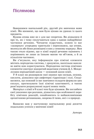 Післямова
Завершився навчальний рік, другий рік вивчення вами
хімії. Ми впевнені, що вам було цікаво на уроках із цього
предмета.
Будова атома вже не є для вас секретом. Ви дізналися й
про те, як і чому сполучаються одна з одною найдрібніші
частинки речовин. Читаючи підручник, кожен із вас
«зазирнув» усередину кристалів і переконався, що атоми,
молекули або йони розміщені в них у певному порядку. Вам
також стало відомо, що в хімії порції речовин оцінюють і
порівнюють не лише за їхньою масою чи об’ємом, а й за
кількістю частинок.
Ви з’ясували, яку інформацію про хімічні елементи
містить періодична система, і зрозуміли, наскільки важли#
во вміти нею користуватися. Періодична система хімічних
елементів ілюструє відкритий видатним ученим Д. І. Менде#
лєєвим періодичний закон — основний закон хімії.
У 8 класі ви розширили свої знання про оксиди, основи,
кислоти, дізналися про амфотерні гідроксиди і солі. Споді#
ваємося, що кожний із вас навчився складати формули цих
сполук, прогнозувати їхні хімічні властивості, а також
розв’язувати розрахункові задачі нових типів.
Матеріал з хімії в 9 класі теж буде цікавим. Ви поглибите
свої уявлення про розчини, дізнаєтесь про особливості пере#
бігу хімічних реакцій, ознайомитесь із найважливішими
органічними речовинами, зокрема й тими, які є в природі.
Бажаємо вам у наступному навчальному році досягти
подальших успіхів у вивченні хімії!
Автори
213
 