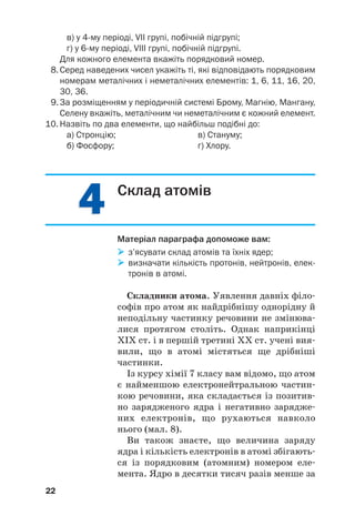 4
4
4
4
в) у 4му періоді, VII групі, побічній підгрупі;
г) у 6му періоді, VIII групі, побічній підгрупі.
Для кожного елемента вкажіть порядковий номер.
8. Серед наведених чисел укажіть ті, які відповідають порядковим
номерам металічних і неметалічних елементів: 1, 6, 11, 16, 20,
30, 36.
9. За розміщенням у періодичній системі Брому, Магнію, Мангану,
Селену вкажіть, металічним чи неметалічним є кожний елемент.
10. Назвіть по два елементи, що найбільш подібні до:
а) Стронцію; в) Стануму;
б) Фосфору; г) Хлору.
22
Склад атомів
Матеріал параграфа допоможе вам:

 з’ясувати склад атомів та їхніх ядер;

 визначати кількість протонів, нейтронів, елек
тронів в атомі.
Складники атома. Уявлення давніх філо#
софів про атом як найдрібнішу однорідну й
неподільну частинку речовини не змінюва#
лися протягом століть. Однак наприкінці
ХІХ ст. і в першій третині ХХ ст. учені вия#
вили, що в атомі містяться ще дрібніші
частинки.
Із курсу хімії 7 класу вам відомо, що атом
є найменшою електронейтральною частин#
кою речовини, яка складається із позитив#
но зарядженого ядра і негативно зарядже#
них електронів, що рухаються навколо
нього (мал. 8).
Ви також знаєте, що величина заряду
ядра і кількість електронів в атомі збігають#
ся із порядковим (атомним) номером еле#
мента. Ядро в десятки тисяч разів менше за
 
